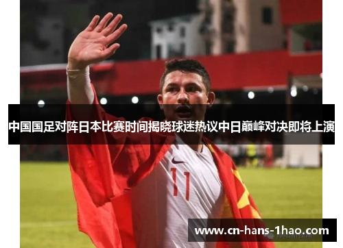 中国国足对阵日本比赛时间揭晓球迷热议中日巅峰对决即将上演