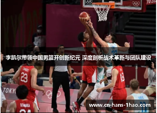 李凯尔带领中国男篮开创新纪元 深度剖析战术革新与团队建设 李凯尔带领中国男篮开创新纪元 深度剖析战术革新与团队建设