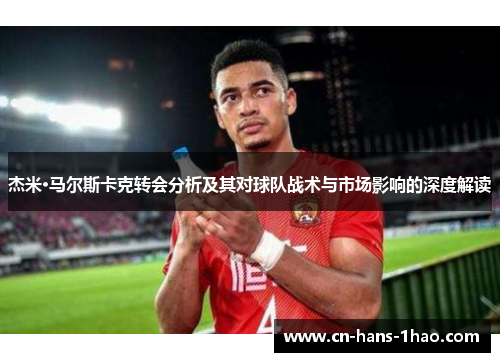 杰米·马尔斯卡克转会分析及其对球队战术与市场影响的深度解读 杰米·马尔斯卡克转会分析及其对球队战术与市场影响的深度解读