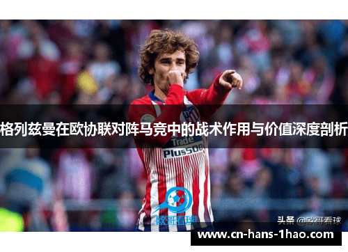 格列兹曼在欧协联对阵马竞中的战术作用与价值深度剖析 格列兹曼在欧协联对阵马竞中的战术作用与价值深度剖析