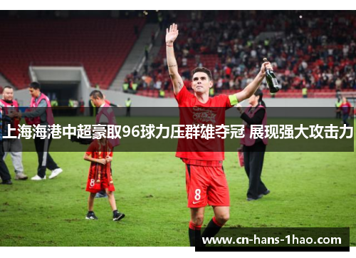 上海海港中超豪取96球力压群雄夺冠 展现强大攻击力 上海海港中超豪取96球力压群雄夺冠 展现强大攻击力