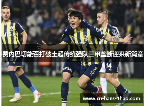 费内巴切能否打破土超传统强队三甲垄断迎来新篇章 费内巴切能否打破土超传统强队三甲垄断迎来新篇章
