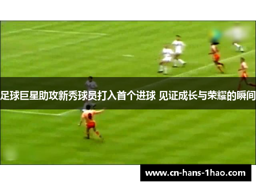 足球巨星助攻新秀球员打入首个进球 见证成长与荣耀的瞬间 足球巨星助攻新秀球员打入首个进球 见证成长与荣耀的瞬间