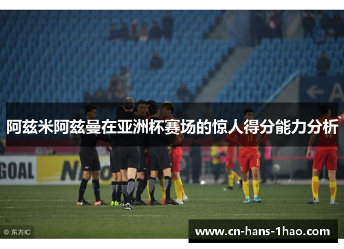 阿兹米阿兹曼在亚洲杯赛场的惊人得分能力分析