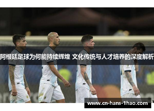 阿根廷足球为何能持续辉煌 文化传统与人才培养的深度解析 阿根廷足球为何能持续辉煌 文化传统与人才培养的深度解析